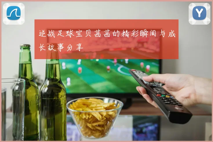 逆战足球宝贝茜茜的精彩瞬间与成长故事分享