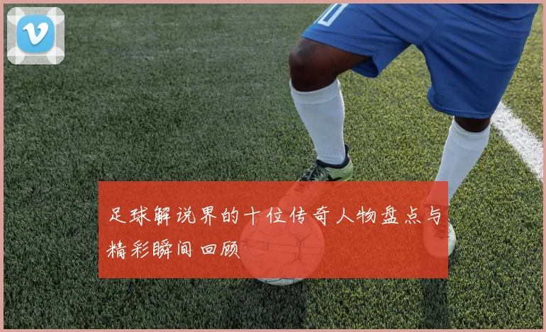 足球解说界的十位传奇人物盘点与精彩瞬间回顾